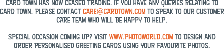 Card Town has now ceased trading. If you have any queries relating to Card Town, please contact care@cardtown.com to speak to our customer care team who will be happy to help. Special occasion coming up? Visit www.photoworld.com to design and order personalised greeting cards using your favourite photos.